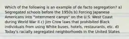 Which of the following is an example of de facto segregation? a) Segregated schools before the 1950s b) Forcing Japanese Americans into "internment camps" on the U.S. West Coast during World War II c) Jim Crow laws that prohibited Black individuals from using White buses, hotels, restaurants, etc. d) Today's racially segregated neighborhoods in the United States