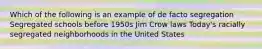 Which of the following is an example of de facto segregation Segregated schools before 1950s Jim Crow laws Today's racially segregated neighborhoods in the United States