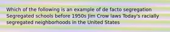 Which of the following is an example of de facto segregation Segregated schools before 1950s Jim Crow laws Today's racially segregated neighborhoods in the United States