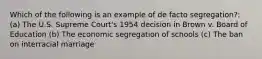 Which of the following is an example of de facto segregation?: (a) The U.S. Supreme Court's 1954 decision in Brown v. Board of Education (b) The economic segregation of schools (c) The ban on interracial marriage