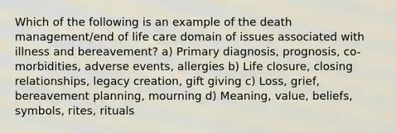 Which of the following is an example of the death management/end of life care domain of issues associated with illness and bereavement? a) Primary diagnosis, prognosis, co-morbidities, adverse events, allergies b) Life closure, closing relationships, legacy creation, gift giving c) Loss, grief, bereavement planning, mourning d) Meaning, value, beliefs, symbols, rites, rituals