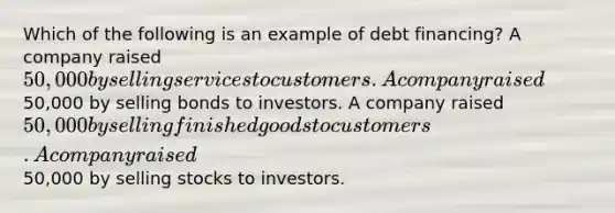 Which of the following is an example of debt financing? A company raised 50,000 by selling services to customers. A company raised50,000 by selling bonds to investors. A company raised 50,000 by selling finished goods to customers. A company raised50,000 by selling stocks to investors.