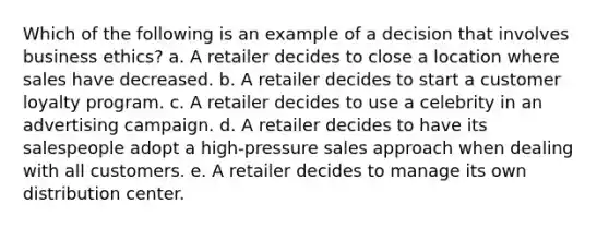 Which of the following is an example of a decision that involves business ethics? a. A retailer decides to close a location where sales have decreased. b. A retailer decides to start a customer loyalty program. c. A retailer decides to use a celebrity in an advertising campaign. d. A retailer decides to have its salespeople adopt a high-pressure sales approach when dealing with all customers. e. A retailer decides to manage its own distribution center.