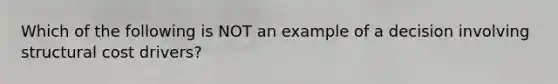 Which of the following is NOT an example of a decision involving structural cost drivers?