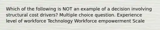 Which of the following is NOT an example of a decision involving structural cost drivers? Multiple choice question. Experience level of workforce Technology Workforce empowerment Scale