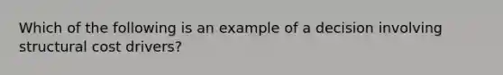 Which of the following is an example of a decision involving structural cost drivers?