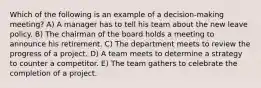 Which of the following is an example of a decision-making meeting? A) A manager has to tell his team about the new leave policy. B) The chairman of the board holds a meeting to announce his retirement. C) The department meets to review the progress of a project. D) A team meets to determine a strategy to counter a competitor. E) The team gathers to celebrate the completion of a project.