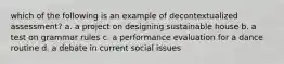 which of the following is an example of decontextualized assessment? a. a project on designing sustainable house b. a test on grammar rules c. a performance evaluation for a dance routine d. a debate in current social issues