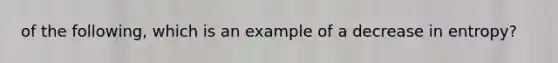 of the following, which is an example of a decrease in entropy?