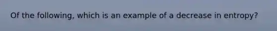 Of the following, which is an example of a decrease in entropy?