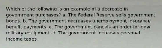 Which of the following is an example of a decrease in government purchases?​ ​a. The Federal Reserve sells government bonds. ​b. The government decreases unemployment insurance benefit payments. c. The government cancels an order for new military equipment. ​d. The government increases personal income taxes.