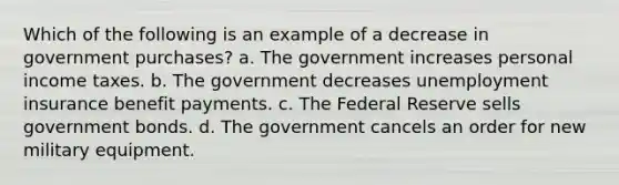 Which of the following is an example of a decrease in government purchases?​ a. ​The government increases personal income taxes. b. ​The government decreases unemployment insurance benefit payments. c. ​The Federal Reserve sells government bonds. d. ​The government cancels an order for new military equipment.