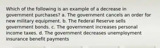 Which of the following is an example of a decrease in government purchases?​ a. ​The government cancels an order for new military equipment. b. ​The Federal Reserve sells government bonds. c. ​The government increases personal income taxes. d. ​The government decreases unemployment insurance benefit payments