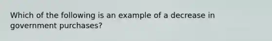 Which of the following is an example of a decrease in government purchases?