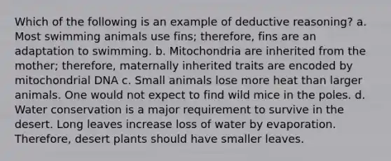 Which of the following is an example of deductive reasoning? a. Most swimming animals use fins; therefore, fins are an adaptation to swimming. b. Mitochondria are inherited from the mother; therefore, maternally inherited traits are encoded by mitochondrial DNA c. Small animals lose more heat than larger animals. One would not expect to find wild mice in the poles. d. Water conservation is a major requirement to survive in the desert. Long leaves increase loss of water by evaporation. Therefore, desert plants should have smaller leaves.