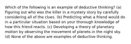 Which of the following is an example of deductive thinking? (a) Figuring out who was the killer in a mystery story by carefully considering all of the clues. (b) Predicting what a friend would do in a particular situation based on your thorough knowledge of how this friend reacts. (c) Developing a theory of planetary motion by observing the movement of planets in the night sky. (d) None of the above are examples of deductive thinking.