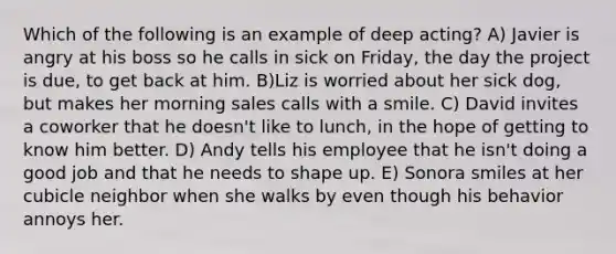 Which of the following is an example of deep acting? A) Javier is angry at his boss so he calls in sick on Friday, the day the project is due, to get back at him. B)Liz is worried about her sick dog, but makes her morning sales calls with a smile. C) David invites a coworker that he doesn't like to lunch, in the hope of getting to know him better. D) Andy tells his employee that he isn't doing a good job and that he needs to shape up. E) Sonora smiles at her cubicle neighbor when she walks by even though his behavior annoys her.