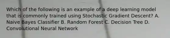 Which of the following is an example of a deep learning model that is commonly trained using Stochastic Gradient Descent? A. Naive Bayes Classifier B. Random Forest C. Decision Tree D. Convolutional Neural Network