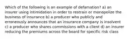 Which of the following is an example of defamation? a) an insurer using intimidation in order to restrain or monopolize the business of insurance b) a producer who publicly and erroneously announces that an insurance company is insolvent c) a producer who shares commissions with a client d) an insurer reducing the premiums across the board for specific risk class