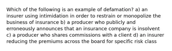 Which of the following is an example of defamation? a) an insurer using intimidation in order to restrain or monopolize the business of insurance b) a producer who publicly and erroneously announces that an insurance company is insolvent c) a producer who shares commissions with a client d) an insurer reducing the premiums across the board for specific risk class