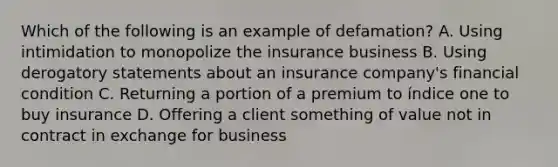 Which of the following is an example of defamation? A. Using intimidation to monopolize the insurance business B. Using derogatory statements about an insurance company's financial condition C. Returning a portion of a premium to índice one to buy insurance D. Offering a client something of value not in contract in exchange for business