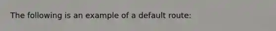 The following is an example of a default route: