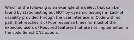 Which of the following is an example of a defect that can be found by static testing but NOT by dynamic testing? a) Lack of usability provided through the user interface b) Code with no path that reaches it c) Poor response times for most of the expected users d) Required features that are not implemented in the code Select ONE option.