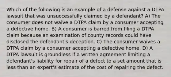 Which of the following is an example of a defense against a DTPA lawsuit that was unsuccessfully claimed by a defendant? A) The consumer does not waive a DTPA claim by a consumer accepting a defective home. B) A consumer is barred from filing a DTPA claim because an examination of county records could have disclosed the defendant's deception. C) The consumer waives a DTPA claim by a consumer accepting a defective home. D) A DTPA lawsuit is groundless if a written agreement limiting a defendant's liability for repair of a defect to a set amount that is less than an expert's estimate of the cost of repairing the defect.