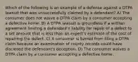 Which of the following is an example of a defense against a DTPA lawsuit that was unsuccessfully claimed by a defendant? A) The consumer does not waive a DTPA claim by a consumer accepting a defective home. B) A DTPA lawsuit is groundless if a written agreement limiting a defendant's liability for repair of a defect to a set amount that is less than an expert's estimate of the cost of repairing the defect. C) A consumer is barred from filing a DTPA claim because an examination of county records could have disclosed the defendant's deception. D) The consumer waives a DTPA claim by a consumer accepting a defective home.