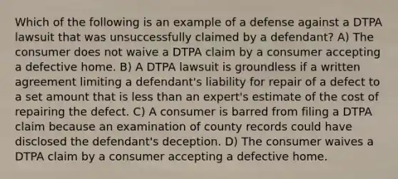 Which of the following is an example of a defense against a DTPA lawsuit that was unsuccessfully claimed by a defendant? A) The consumer does not waive a DTPA claim by a consumer accepting a defective home. B) A DTPA lawsuit is groundless if a written agreement limiting a defendant's liability for repair of a defect to a set amount that is less than an expert's estimate of the cost of repairing the defect. C) A consumer is barred from filing a DTPA claim because an examination of county records could have disclosed the defendant's deception. D) The consumer waives a DTPA claim by a consumer accepting a defective home.