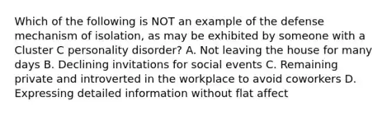 Which of the following is NOT an example of the defense mechanism of isolation, as may be exhibited by someone with a Cluster C personality disorder? A. Not leaving the house for many days B. Declining invitations for social events C. Remaining private and introverted in the workplace to avoid coworkers D. Expressing detailed information without flat affect