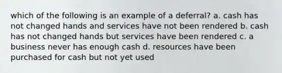 which of the following is an example of a deferral? a. cash has not changed hands and services have not been rendered b. cash has not changed hands but services have been rendered c. a business never has enough cash d. resources have been purchased for cash but not yet used