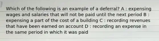 Which of the following is an example of a deferral? A : expensing wages and salaries that will not be paid until the next period B : expensing a part of the cost of a building C : recording revenues that have been earned on account D : recording an expense in the same period in which it was paid