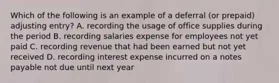 Which of the following is an example of a deferral (or prepaid) adjusting entry? A. recording the usage of office supplies during the period B. recording salaries expense for employees not yet paid C. recording revenue that had been earned but not yet received D. recording interest expense incurred on a notes payable not due until next year