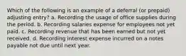 Which of the following is an example of a deferral (or prepaid) adjusting entry? a. Recording the usage of office supplies during the period. b. Recording salaries expense for employees not yet paid. c. Recording revenue that has been earned but not yet received. d. Recording interest expense incurred on a notes payable not due until next year.