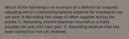 Which of the following is an example of a deferral​ (or prepaid) adjusting​ entry? A.Recording salaries expense for employees not yet paid. B.Recording the usage of office supplies during the period. C. Recording interest expense incurred on a notes payable not due until next year. D. Recording revenue that has been earned but not yet received.