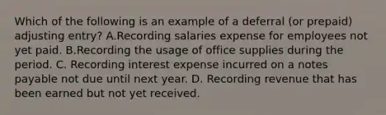 Which of the following is an example of a deferral​ (or prepaid) adjusting​ entry? A.Recording salaries expense for employees not yet paid. B.Recording the usage of office supplies during the period. C. Recording interest expense incurred on a notes payable not due until next year. D. Recording revenue that has been earned but not yet received.