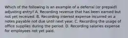 Which of the following is an example of a deferral​ (or prepaid) adjusting​ entry? A. Recording revenue that has been earned but not yet received. B. Recording interest expense incurred on a notes payable not due until next year. C. Recording the usage of office supplies during the period. D. Recording salaries expense for employees not yet paid.