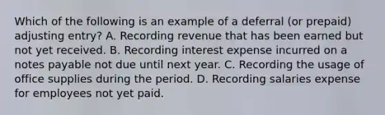 Which of the following is an example of a deferral​ (or prepaid) adjusting​ entry? A. Recording revenue that has been earned but not yet received. B. Recording interest expense incurred on a <a href='https://www.questionai.com/knowledge/kFEYigYd5S-notes-payable' class='anchor-knowledge'>notes payable</a> not due until next year. C. Recording the usage of office supplies during the period. D. Recording salaries expense for employees not yet paid.