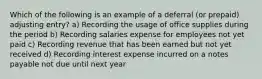 Which of the following is an example of a deferral (or prepaid) adjusting entry? a) Recording the usage of office supplies during the period b) Recording salaries expense for employees not yet paid c) Recording revenue that has been earned but not yet received d) Recording interest expense incurred on a notes payable not due until next year