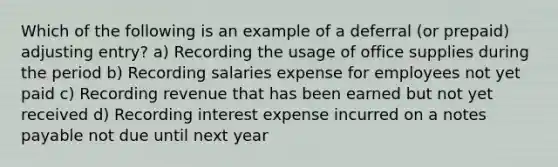 Which of the following is an example of a deferral (or prepaid) adjusting entry? a) Recording the usage of office supplies during the period b) Recording salaries expense for employees not yet paid c) Recording revenue that has been earned but not yet received d) Recording interest expense incurred on a notes payable not due until next year