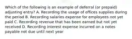 Which of the following is an example of deferral (or prepaid) adjusting entry? A. Recording the usage of offices supplies during the period B. Recording salaries expense for employees not yet paid C. Recording revenue that has been earned but not yet received D. Recording interest expense incurred on a notes payable not due until next year