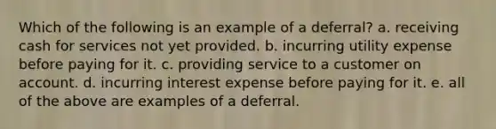 Which of the following is an example of a deferral? a. receiving cash for services not yet provided. b. incurring utility expense before paying for it. c. providing service to a customer on account. d. incurring interest expense before paying for it. e. all of the above are examples of a deferral.