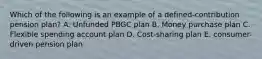 Which of the following is an example of a defined-contribution pension plan? A. Unfunded PBGC plan B. Money purchase plan C. Flexible spending account plan D. Cost-sharing plan E. consumer-driven pension plan