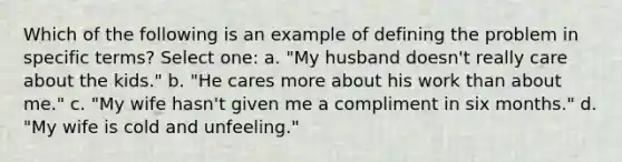 Which of the following is an example of defining the problem in specific terms? Select one: a. "My husband doesn't really care about the kids." b. "He cares more about his work than about me." c. "My wife hasn't given me a compliment in six months." d. "My wife is cold and unfeeling."