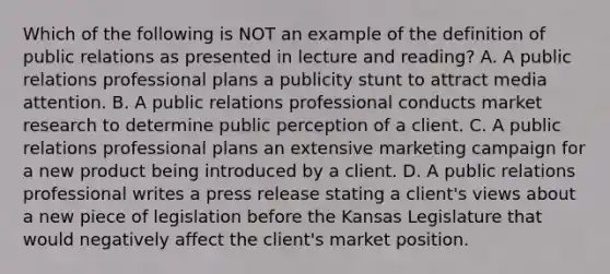 Which of the following is NOT an example of the definition of public relations as presented in lecture and reading? A. A public relations professional plans a publicity stunt to attract media attention. B. A public relations <a href='https://www.questionai.com/knowledge/km2JmBJIbV-professional-conduct' class='anchor-knowledge'>professional conduct</a>s <a href='https://www.questionai.com/knowledge/ktqn4ycmCn-market-research' class='anchor-knowledge'>market research</a> to determine public perception of a client. C. A public relations professional plans an extensive <a href='https://www.questionai.com/knowledge/kzsm7SN0lE-marketing-campaign' class='anchor-knowledge'>marketing campaign</a> for a new product being introduced by a client. D. A public relations professional writes a press release stating a client's views about a new piece of legislation before the Kansas Legislature that would negatively affect the client's market position.