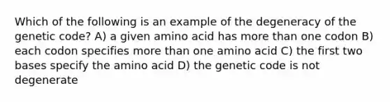 Which of the following is an example of the degeneracy of the genetic code? A) a given amino acid has more than one codon B) each codon specifies more than one amino acid C) the first two bases specify the amino acid D) the genetic code is not degenerate