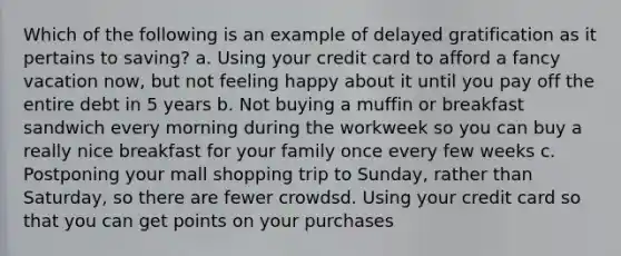 Which of the following is an example of delayed gratification as it pertains to saving? a. Using your credit card to afford a fancy vacation now, but not feeling happy about it until you pay off the entire debt in 5 years b. Not buying a muffin or breakfast sandwich every morning during the workweek so you can buy a really nice breakfast for your family once every few weeks c. Postponing your mall shopping trip to Sunday, rather than Saturday, so there are fewer crowdsd. Using your credit card so that you can get points on your purchases