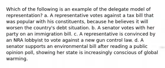 Which of the following is an example of the delegate model of representation? a. A representative votes against a tax bill that was popular with his constituents, because he believes it will worsen the country's debt situation. b. A senator votes with her party on an immigration bill. c. A representative is convinced by an NRA lobbyist to vote against a new gun control law. d. A senator supports an environmental bill after reading a public opinion poll, showing her state is increasingly conscious of global warming.