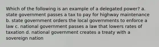 Which of the following is an example of a delegated power? a. state government passes a tax to pay for highway maintenance b. state government orders the local governments to enforce a law c. national government passes a law that lowers rates of taxation d. national government creates a treaty with a sovereign nation